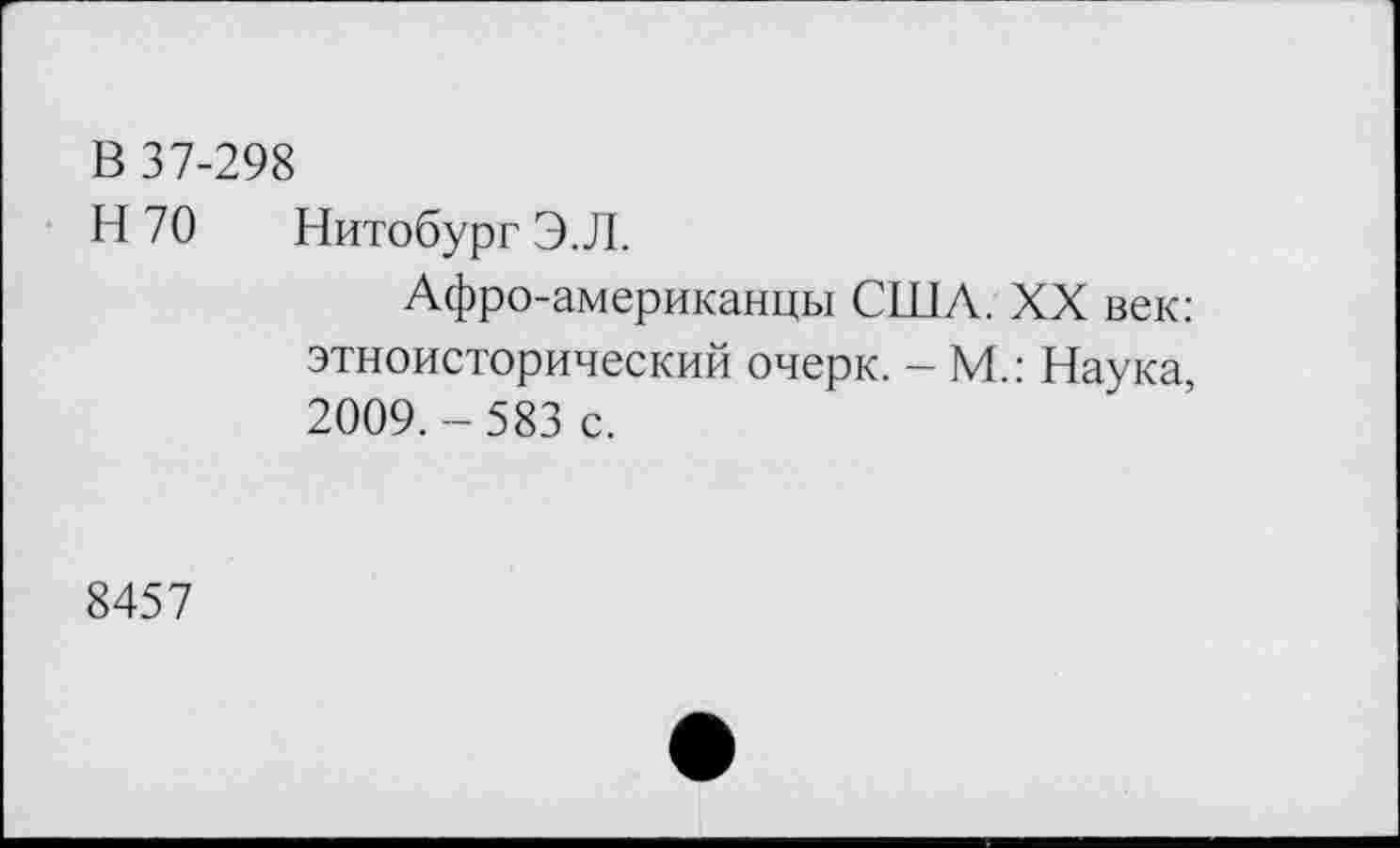 ﻿В 37-298
Н 70 Нитобург Э.Л.
Афро-американцы США. XX век: этноисторический очерк. - М.: Наука, 2009.-583 с.
8457